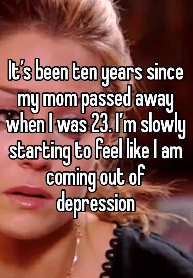 It’s been ten years since my mom passed away when I was 23. I’m slowly starting to feel like I am coming out of depression 