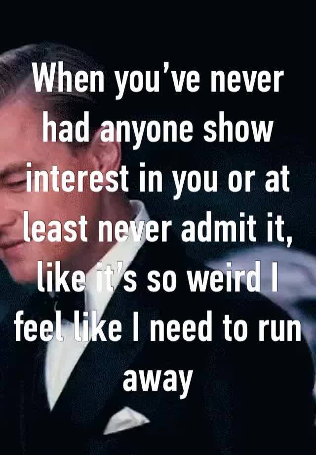 When you’ve never had anyone show interest in you or at least never admit it, like it’s so weird I feel like I need to run away 