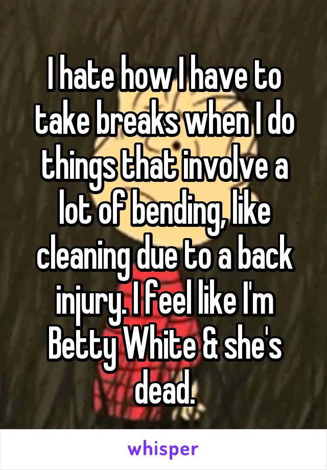 I hate how I have to take breaks when I do things that involve a lot of bending, like cleaning due to a back injury. I feel like I'm Betty White & she's dead.