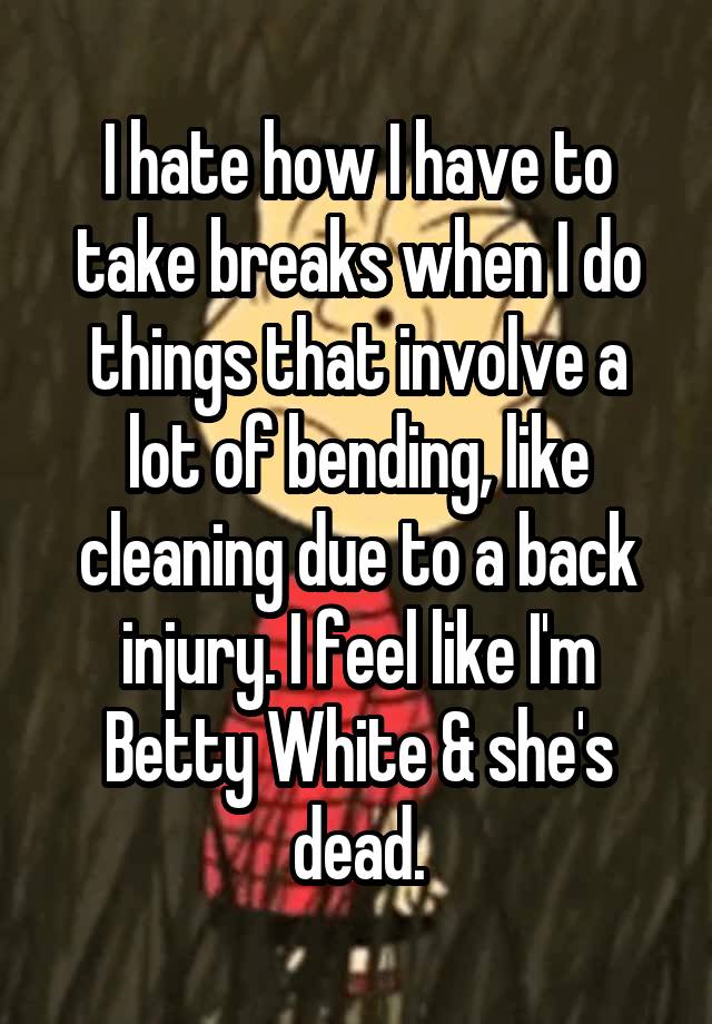 I hate how I have to take breaks when I do things that involve a lot of bending, like cleaning due to a back injury. I feel like I'm Betty White & she's dead.