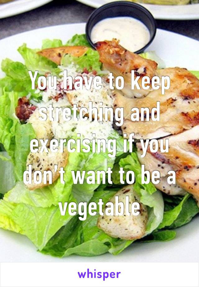 You have to keep stretching and exercising if you don’t want to be a vegetable