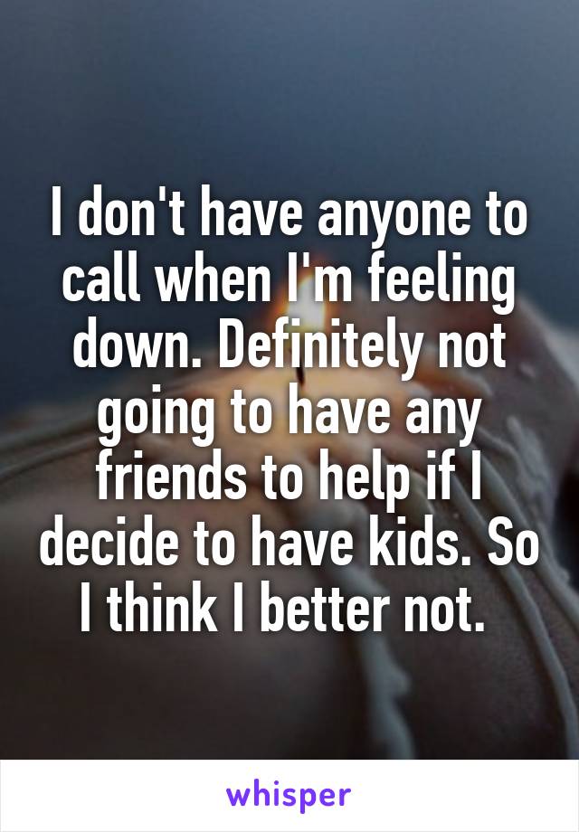 I don't have anyone to call when I'm feeling down. Definitely not going to have any friends to help if I decide to have kids. So I think I better not. 