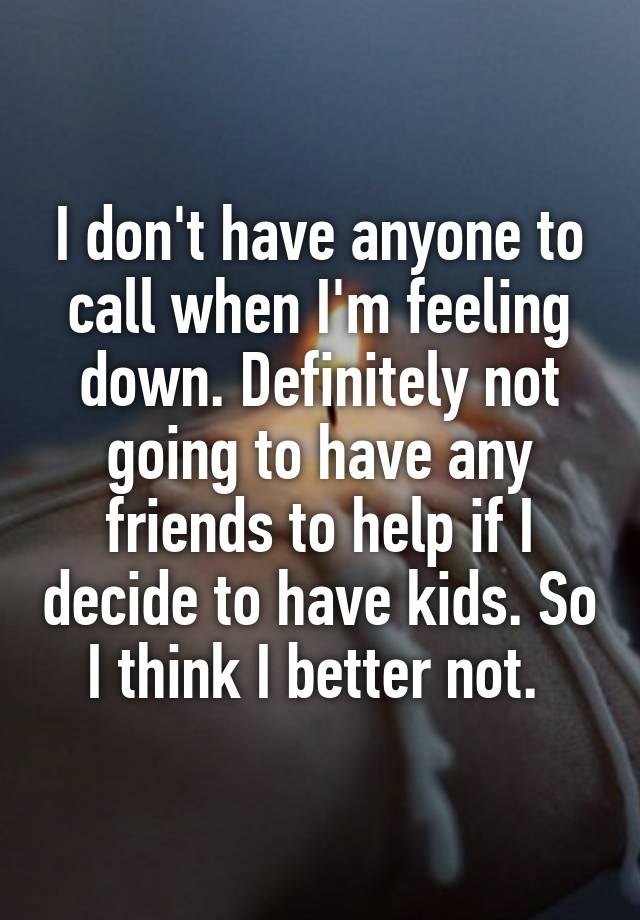 I don't have anyone to call when I'm feeling down. Definitely not going to have any friends to help if I decide to have kids. So I think I better not. 