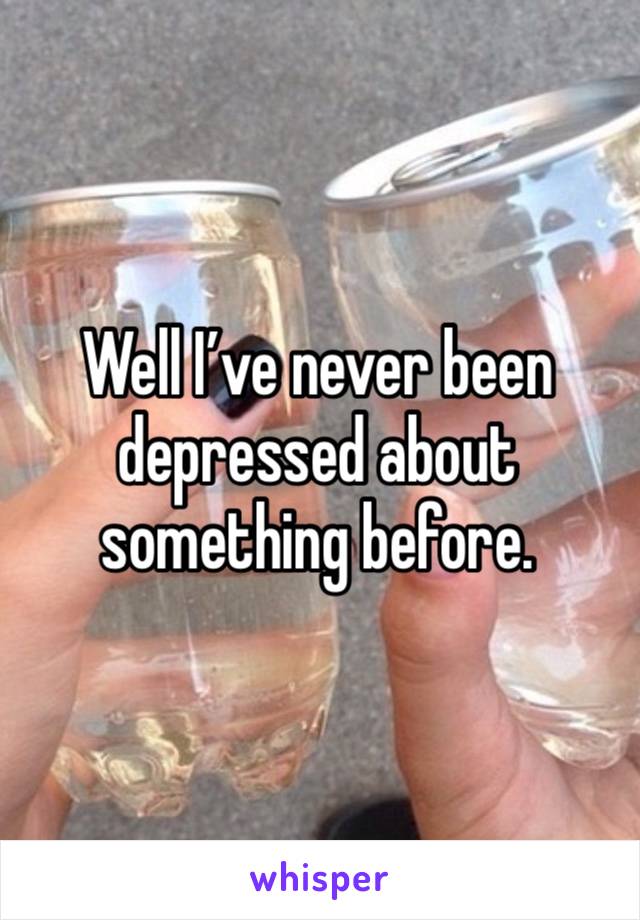 Well I’ve never been depressed about something before.