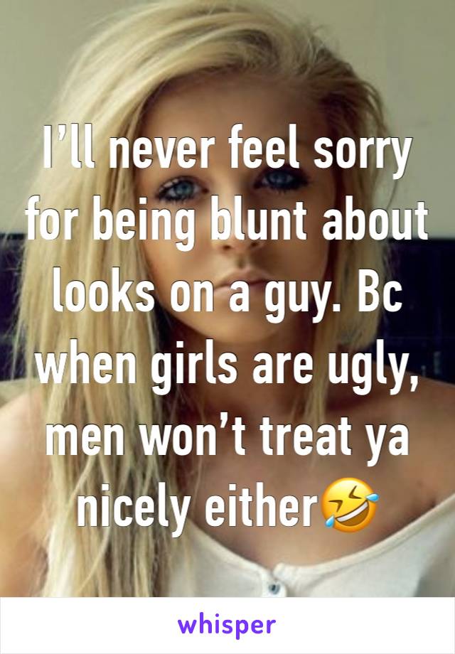 I’ll never feel sorry for being blunt about looks on a guy. Bc when girls are ugly, men won’t treat ya nicely either🤣