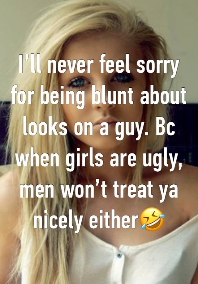 I’ll never feel sorry for being blunt about looks on a guy. Bc when girls are ugly, men won’t treat ya nicely either🤣