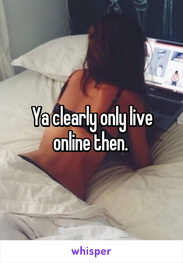 Ya clearly only live online then. 