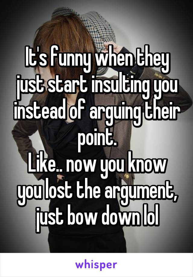 It's funny when they just start insulting you instead of arguing their point.
Like.. now you know you lost the argument, just bow down lol