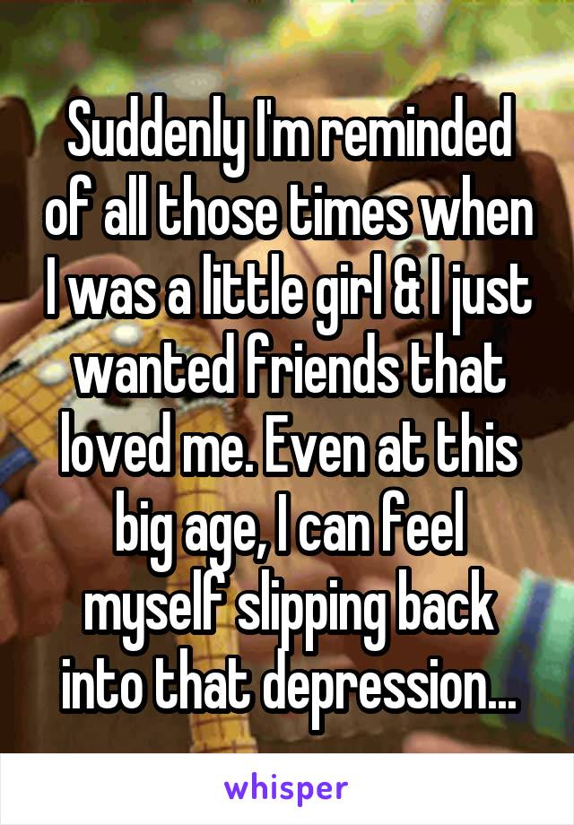 Suddenly I'm reminded of all those times when I was a little girl & I just wanted friends that loved me. Even at this big age, I can feel myself slipping back into that depression...