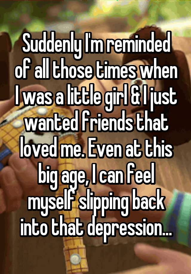 Suddenly I'm reminded of all those times when I was a little girl & I just wanted friends that loved me. Even at this big age, I can feel myself slipping back into that depression...