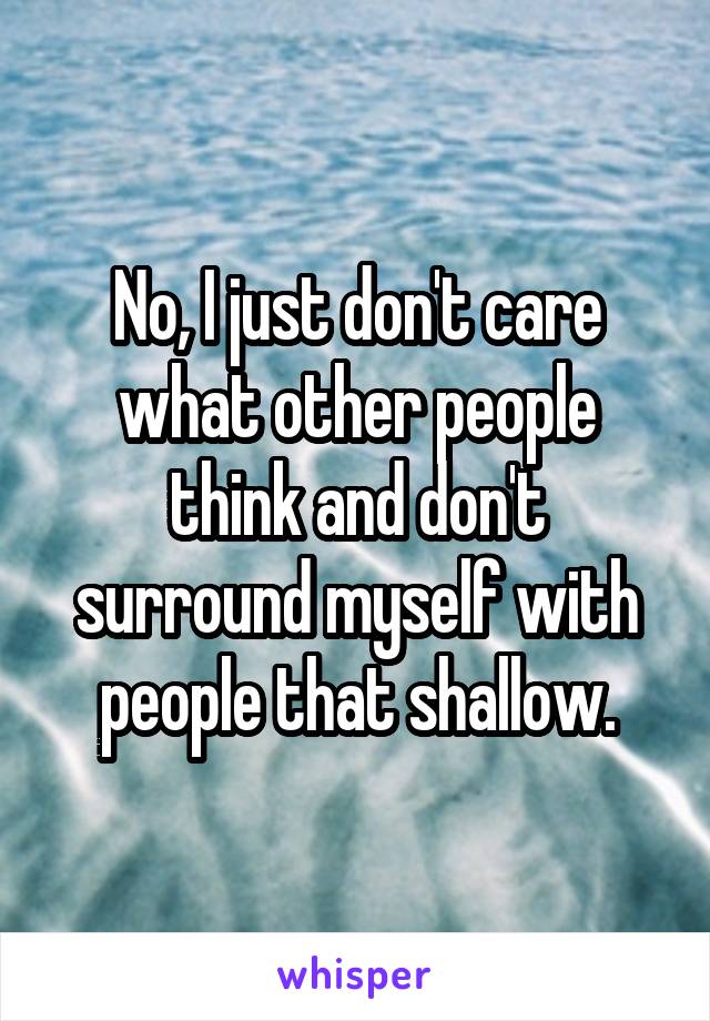 No, I just don't care what other people think and don't surround myself with people that shallow.