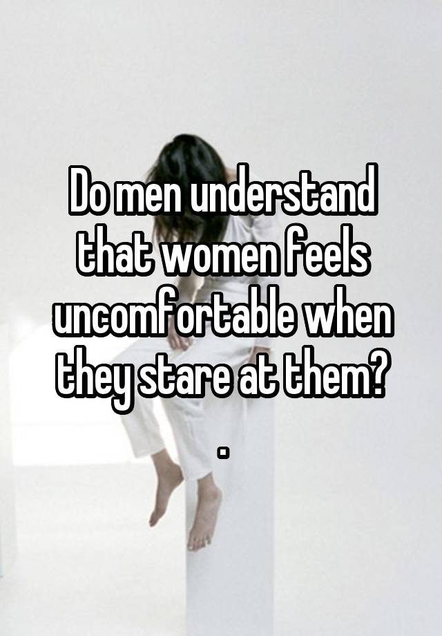 Do men understand that women feels uncomfortable when they stare at them?
.