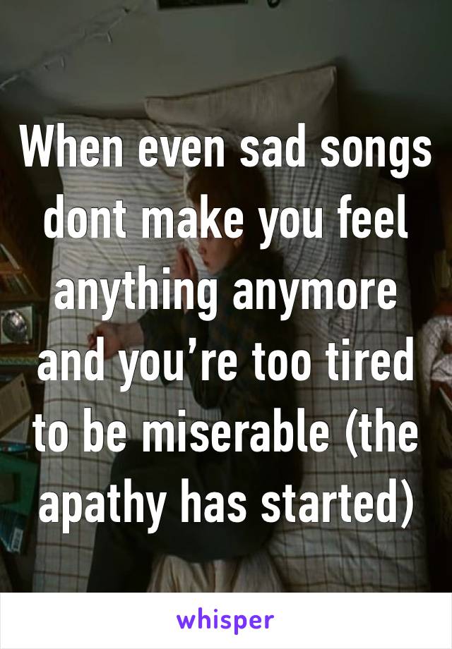 When even sad songs dont make you feel anything anymore and you’re too tired to be miserable (the apathy has started)