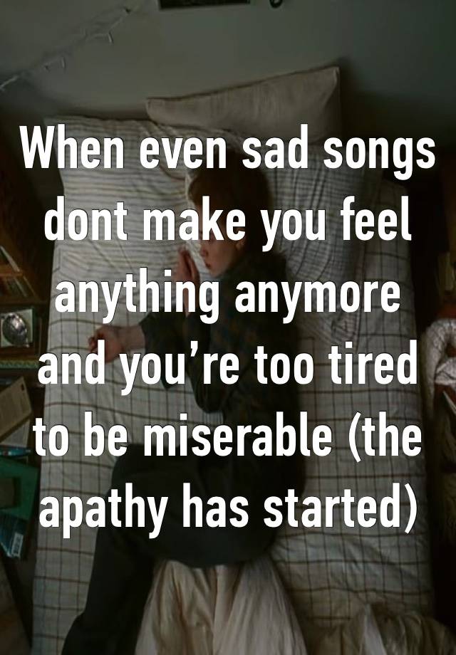 When even sad songs dont make you feel anything anymore and you’re too tired to be miserable (the apathy has started)