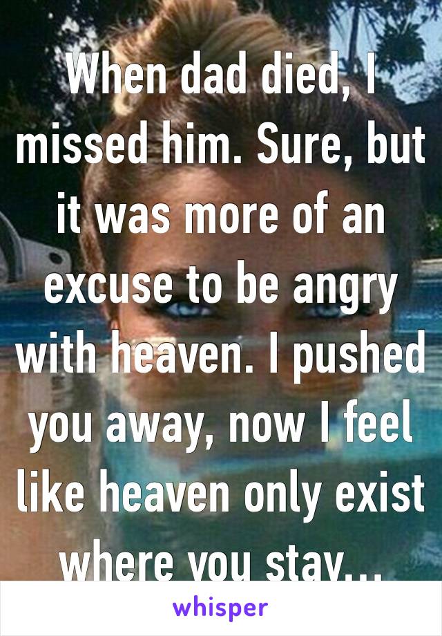 When dad died, I missed him. Sure, but it was more of an excuse to be angry with heaven. I pushed you away, now I feel like heaven only exist where you stay…