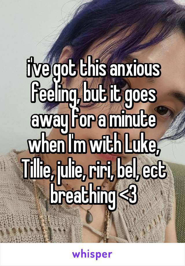 i've got this anxious feeling, but it goes away for a minute when I'm with Luke, Tillie, julie, riri, bel, ect breathing <3