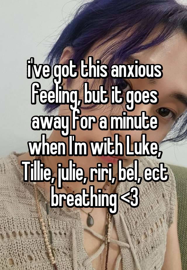 i've got this anxious feeling, but it goes away for a minute when I'm with Luke, Tillie, julie, riri, bel, ect breathing <3