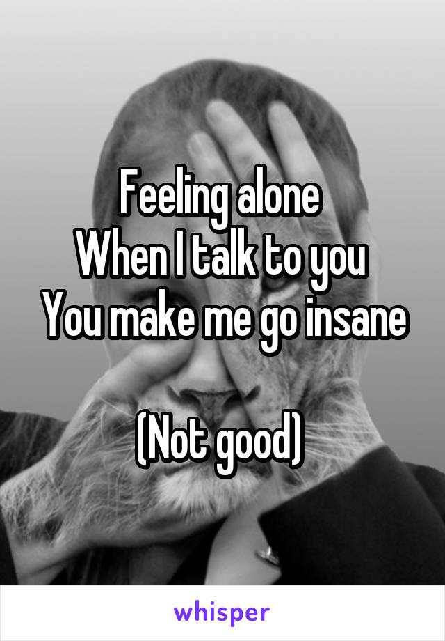 Feeling alone 
When I talk to you 
You make me go insane 
(Not good) 