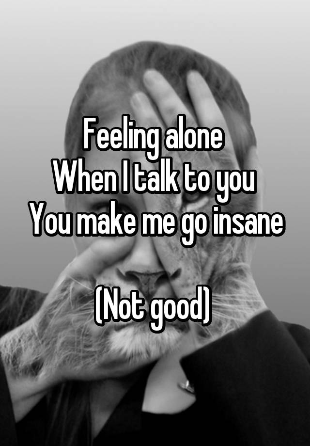 Feeling alone 
When I talk to you 
You make me go insane 
(Not good) 