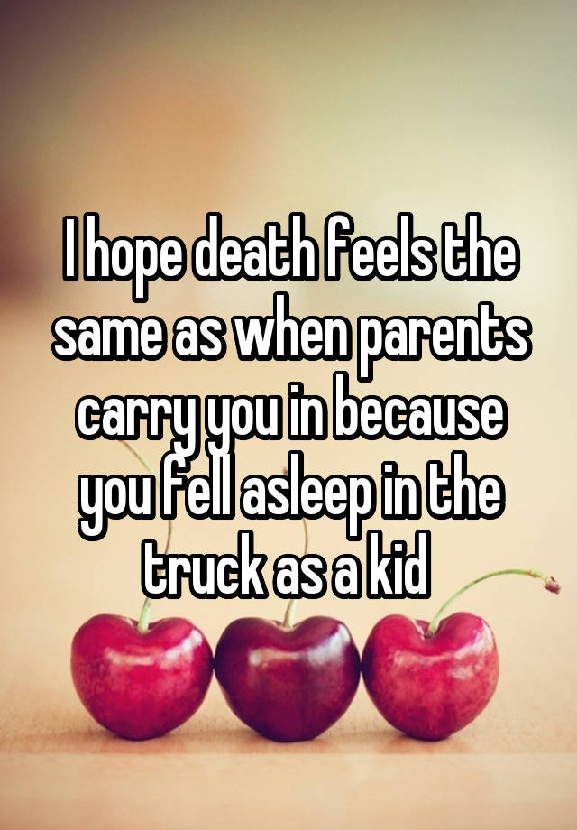 I hope death feels the same as when parents carry you in because you fell asleep in the truck as a kid 