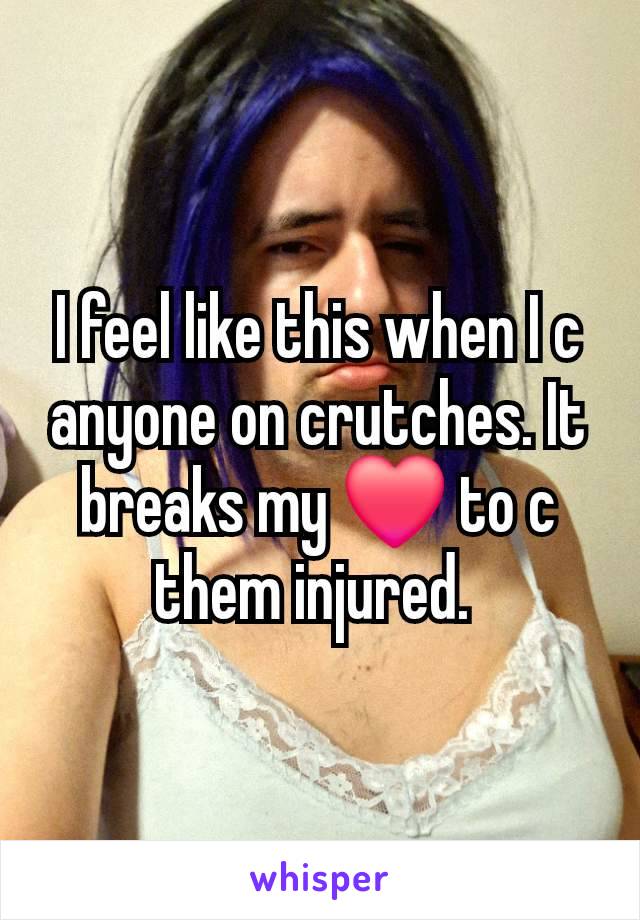 I feel like this when I c anyone on crutches. It breaks my ❤️ to c them injured. 