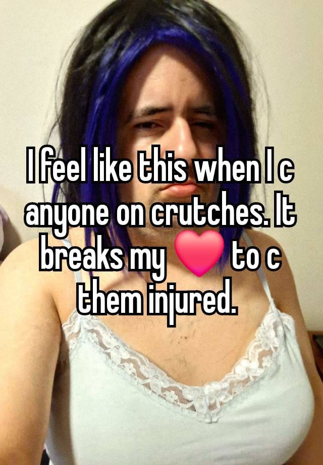 I feel like this when I c anyone on crutches. It breaks my ❤️ to c them injured. 