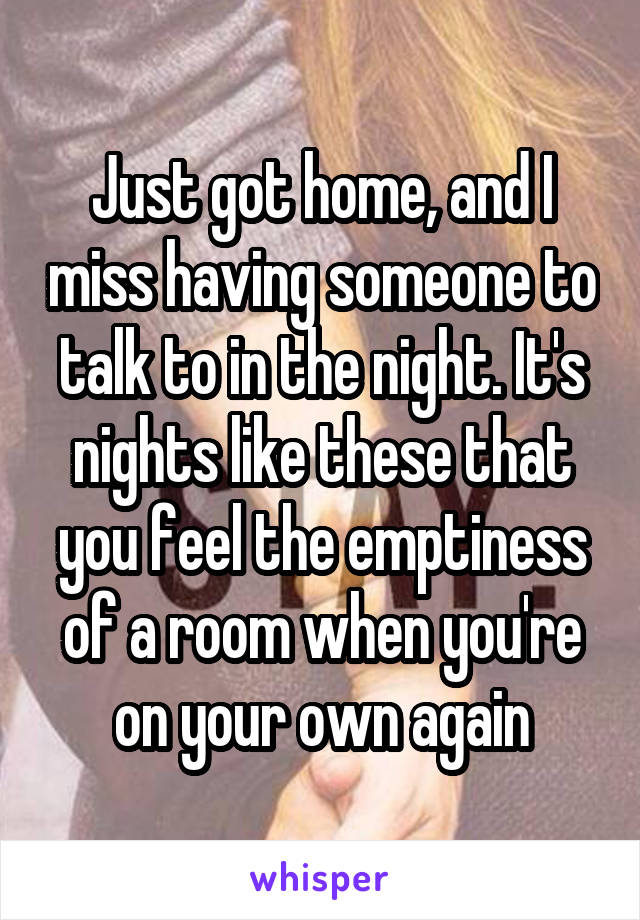 Just got home, and I miss having someone to talk to in the night. It's nights like these that you feel the emptiness of a room when you're on your own again