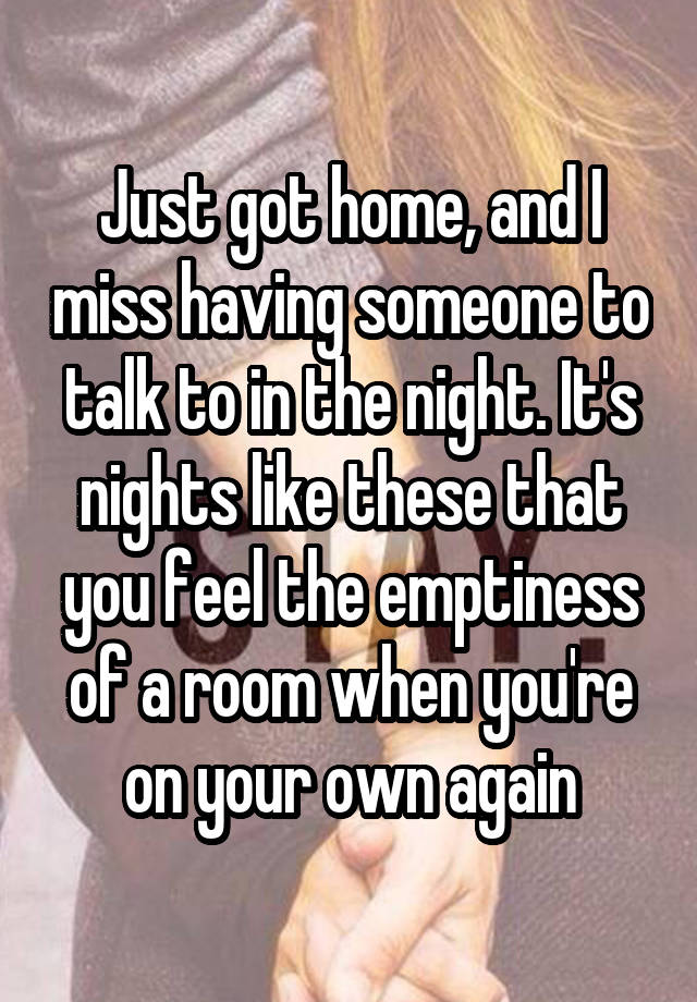 Just got home, and I miss having someone to talk to in the night. It's nights like these that you feel the emptiness of a room when you're on your own again