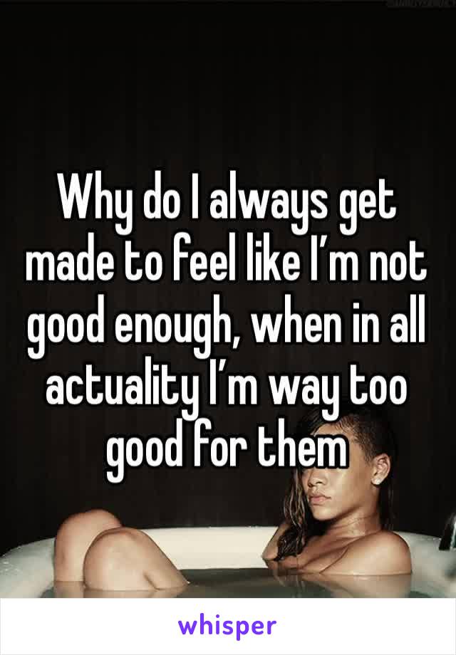 Why do I always get made to feel like I’m not good enough, when in all actuality I’m way too good for them