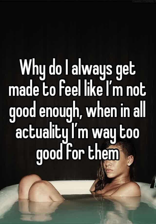 Why do I always get made to feel like I’m not good enough, when in all actuality I’m way too good for them