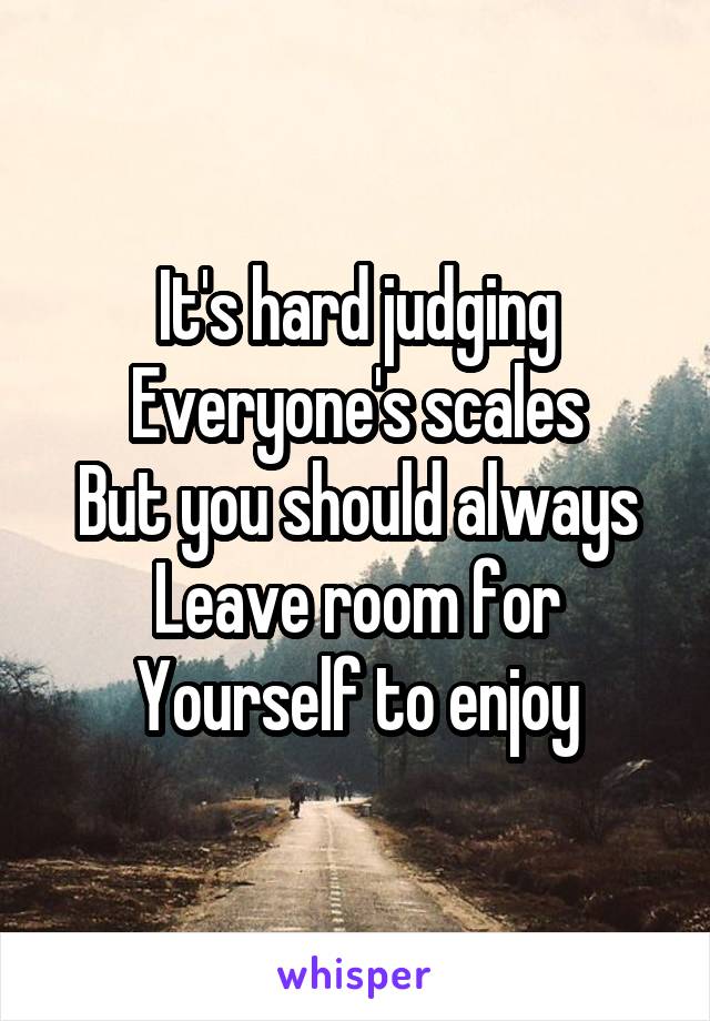 It's hard judging
Everyone's scales
But you should always
Leave room for
Yourself to enjoy