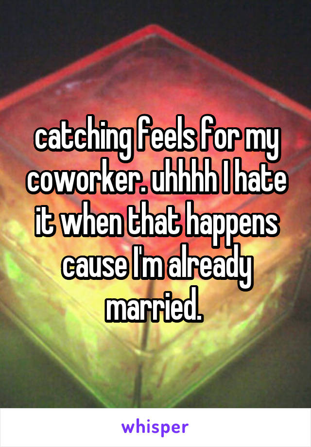 catching feels for my coworker. uhhhh I hate it when that happens cause I'm already married. 