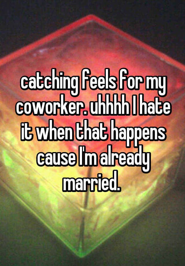 catching feels for my coworker. uhhhh I hate it when that happens cause I'm already married. 