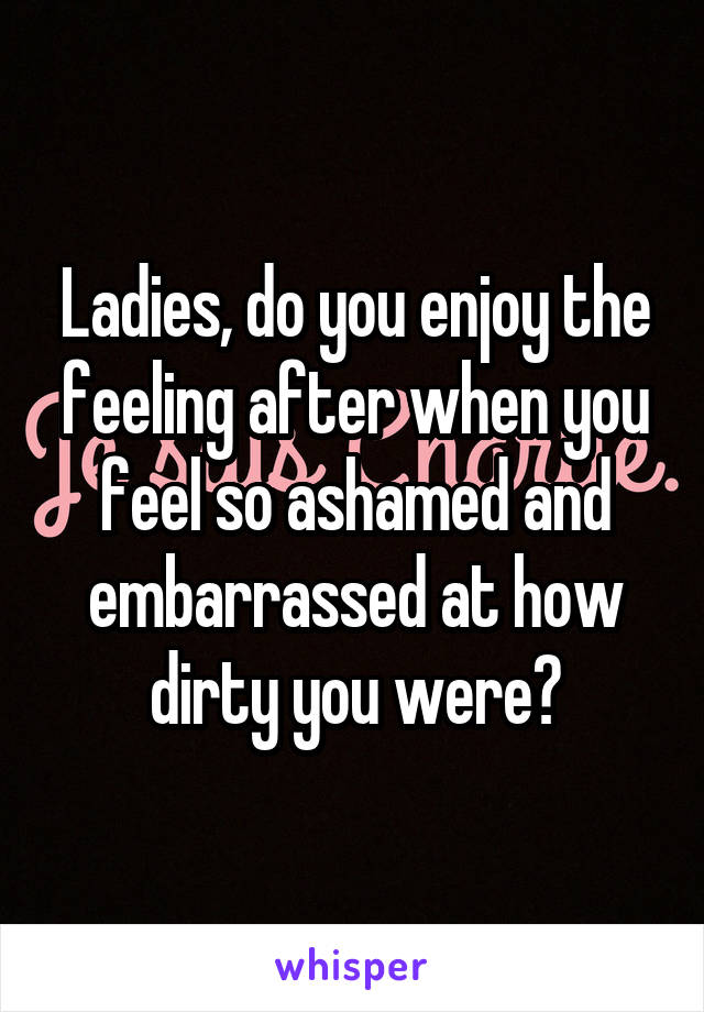 Ladies, do you enjoy the feeling after when you feel so ashamed and embarrassed at how dirty you were?