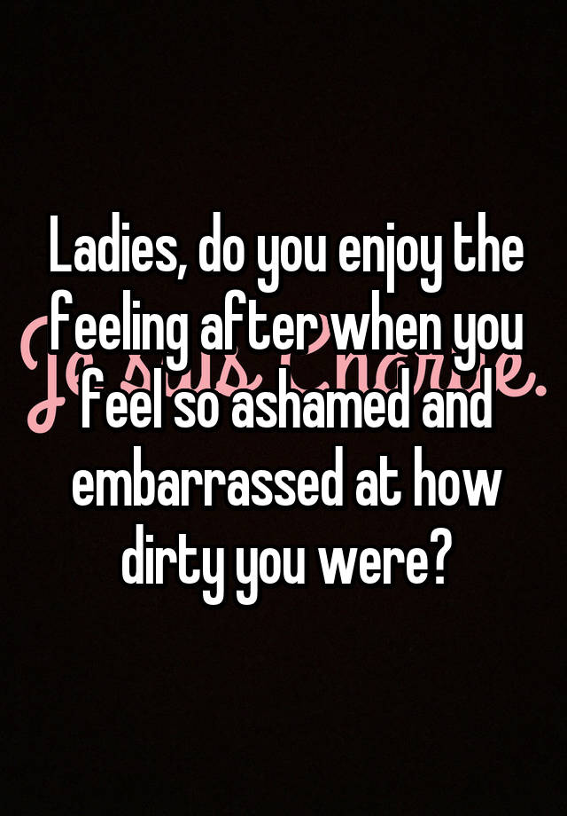 Ladies, do you enjoy the feeling after when you feel so ashamed and embarrassed at how dirty you were?