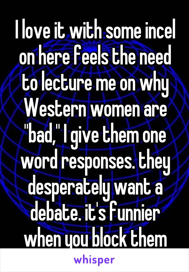 I love it with some incel on here feels the need to lecture me on why Western women are "bad," I give them one word responses. they desperately want a debate. it's funnier when you block them