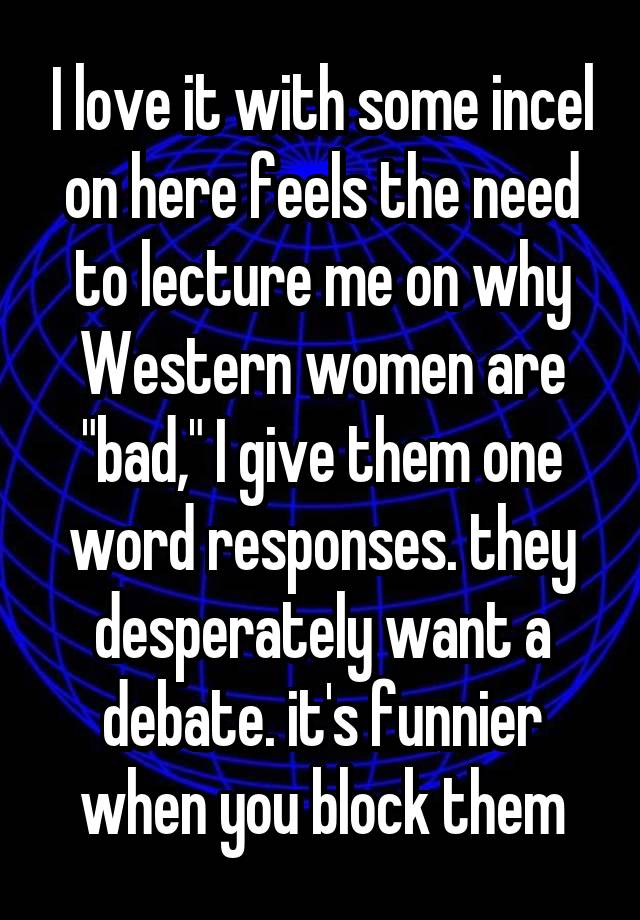 I love it with some incel on here feels the need to lecture me on why Western women are "bad," I give them one word responses. they desperately want a debate. it's funnier when you block them