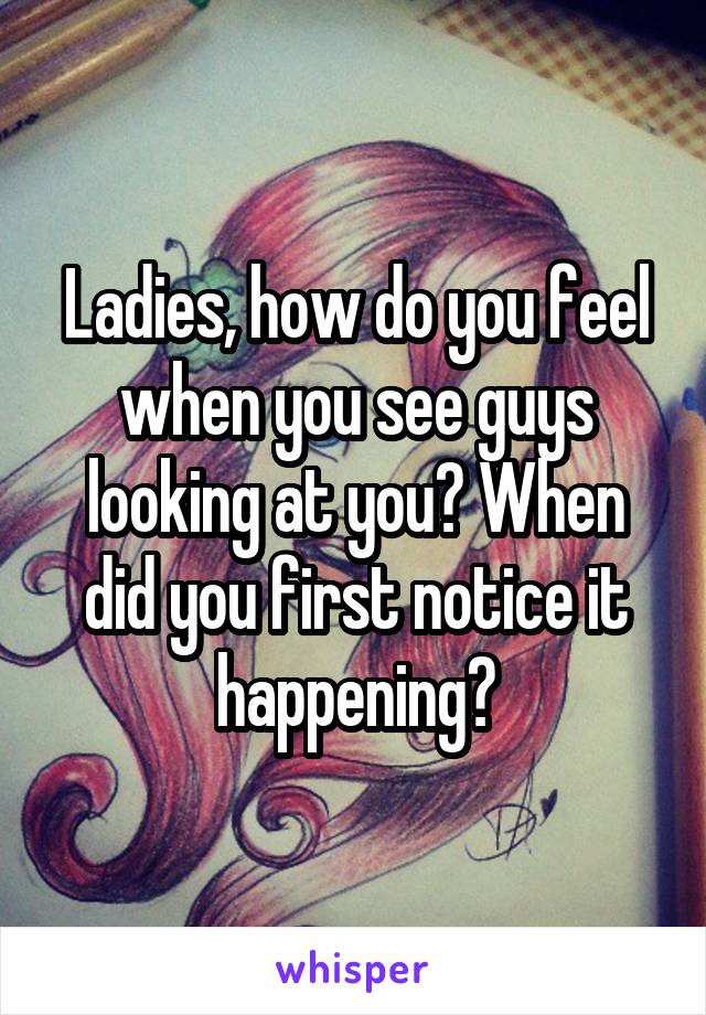 Ladies, how do you feel when you see guys looking at you? When did you first notice it happening?