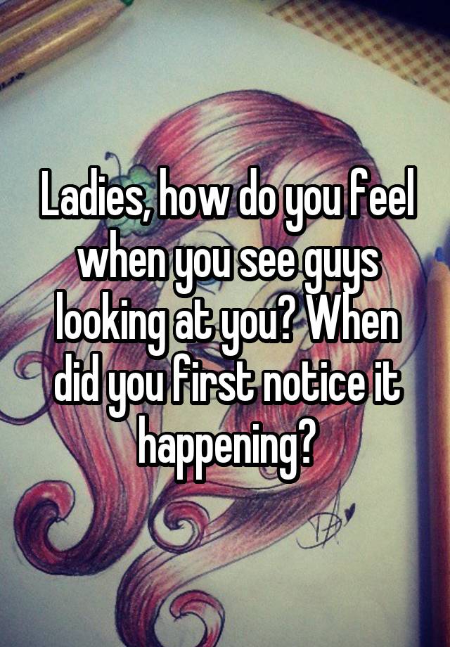 Ladies, how do you feel when you see guys looking at you? When did you first notice it happening?