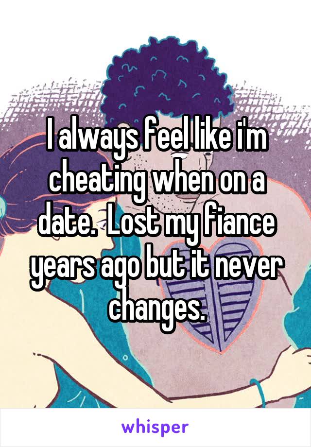 I always feel like i'm cheating when on a date.  Lost my fiance years ago but it never changes.