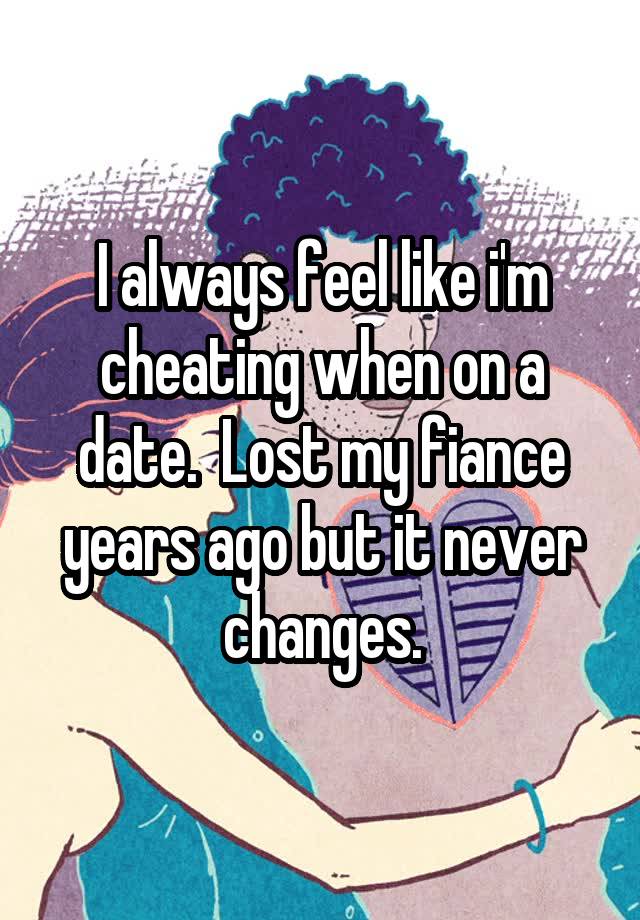 I always feel like i'm cheating when on a date.  Lost my fiance years ago but it never changes.