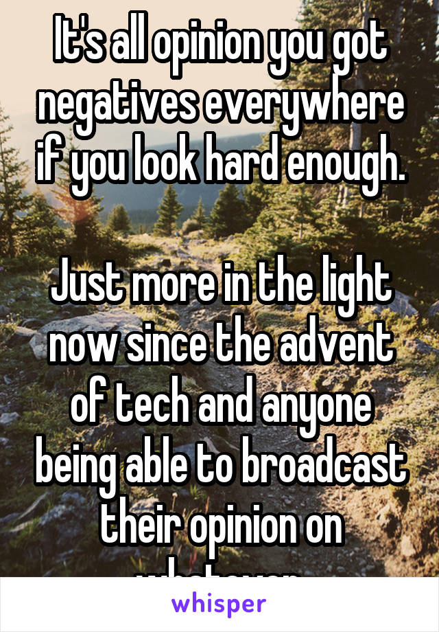 It's all opinion you got negatives everywhere if you look hard enough.

Just more in the light now since the advent of tech and anyone being able to broadcast their opinion on whatever.