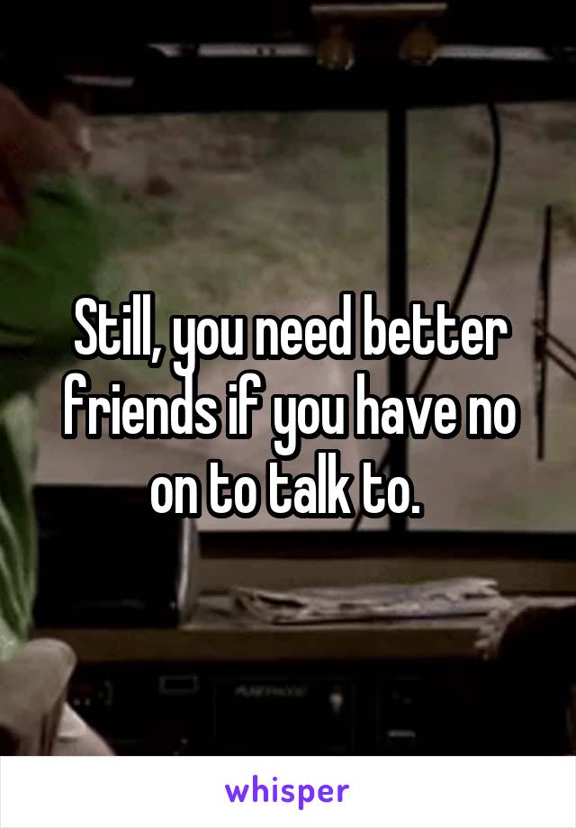 Still, you need better friends if you have no on to talk to. 