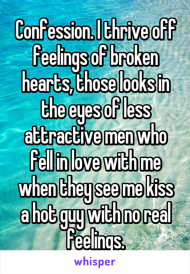 Confession. I thrive off feelings of broken hearts, those looks in the eyes of less attractive men who fell in love with me when they see me kiss a hot guy with no real feelings.