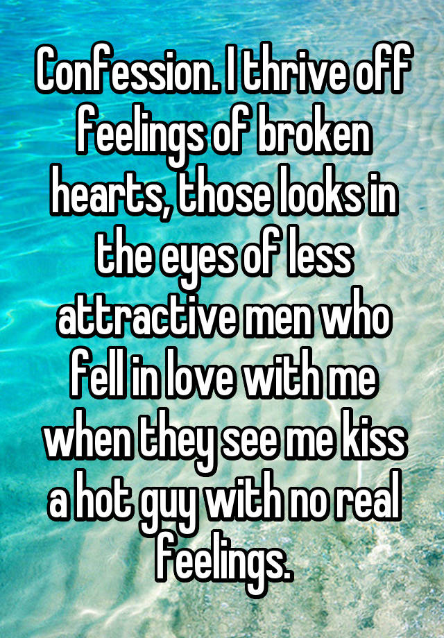 Confession. I thrive off feelings of broken hearts, those looks in the eyes of less attractive men who fell in love with me when they see me kiss a hot guy with no real feelings.