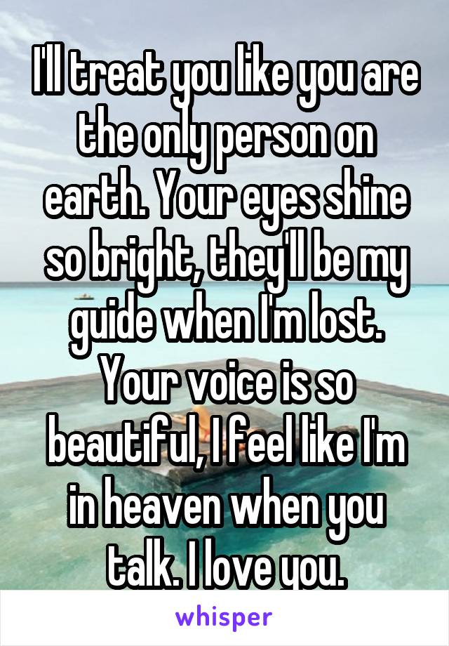 I'll treat you like you are the only person on earth. Your eyes shine so bright, they'll be my guide when I'm lost. Your voice is so beautiful, I feel like I'm in heaven when you talk. I love you.