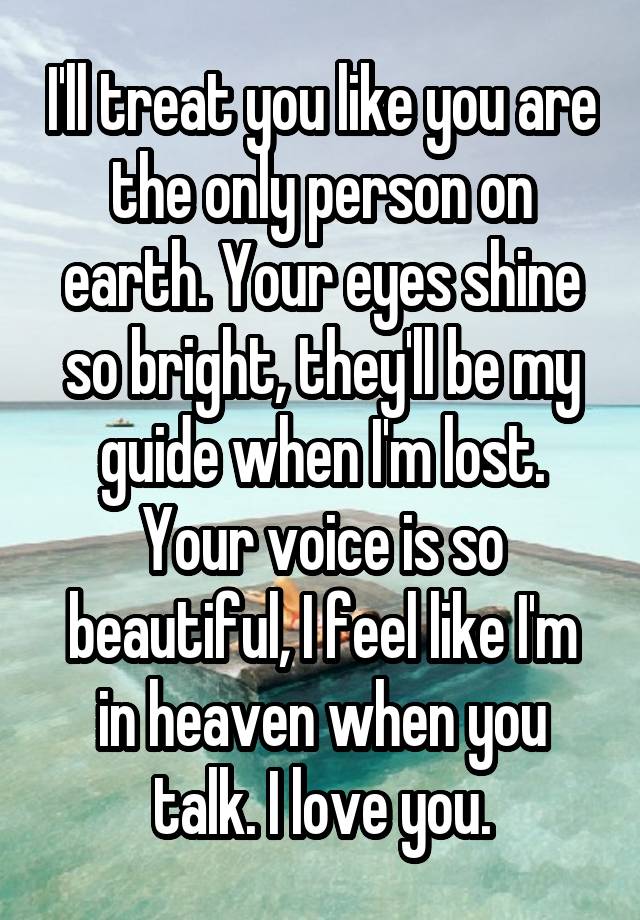 I'll treat you like you are the only person on earth. Your eyes shine so bright, they'll be my guide when I'm lost. Your voice is so beautiful, I feel like I'm in heaven when you talk. I love you.