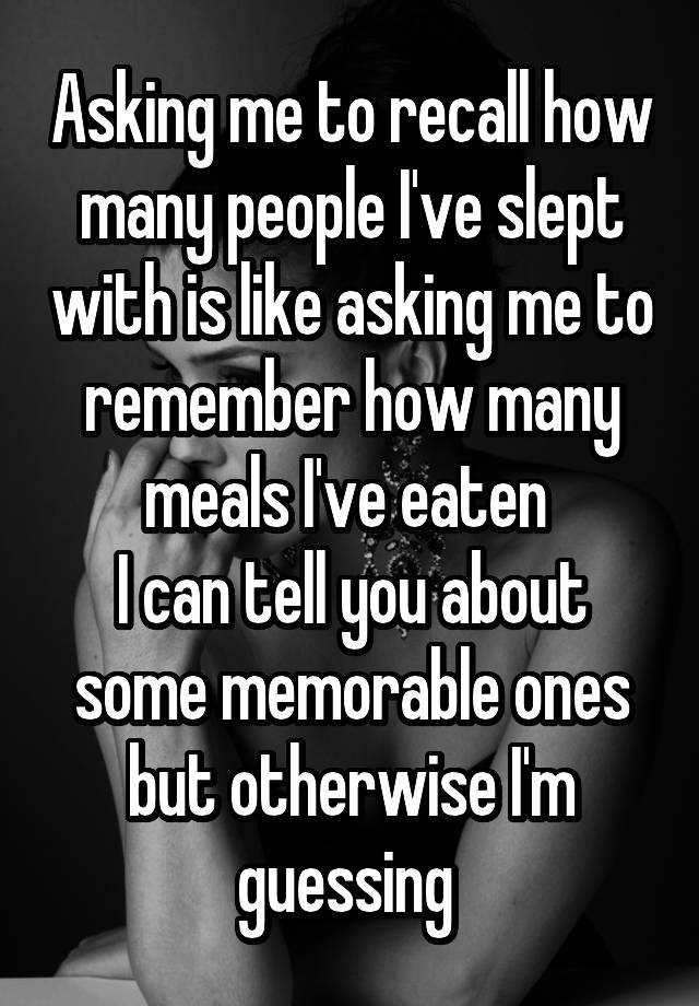 Asking me to recall how many people I've slept with is like asking me to remember how many meals I've eaten 
I can tell you about some memorable ones but otherwise I'm guessing 