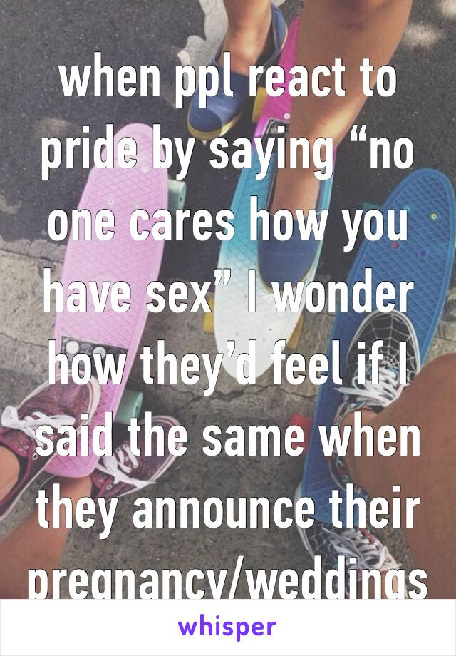 when ppl react to pride by saying “no one cares how you have sex” I wonder how they’d feel if I said the same when they announce their pregnancy/weddings