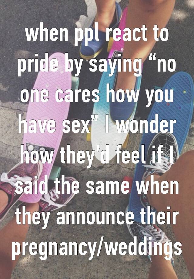 when ppl react to pride by saying “no one cares how you have sex” I wonder how they’d feel if I said the same when they announce their pregnancy/weddings